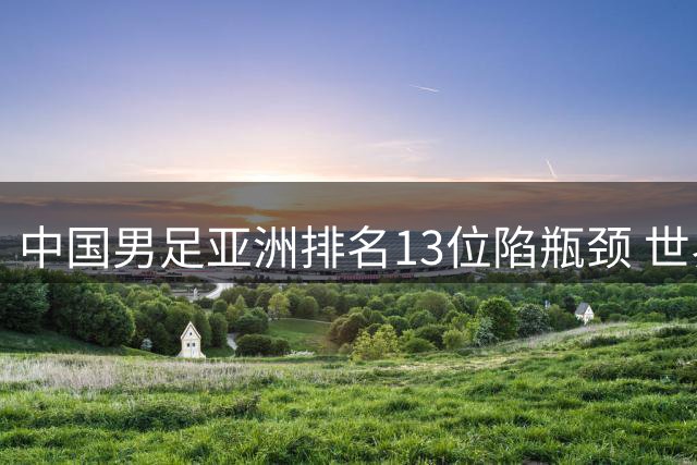中国男足亚洲排名13位陷瓶颈 世界杯扩军难解实力困局