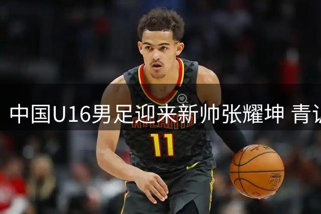 中国U16男足迎来新帅张耀坤 青训战略再升级