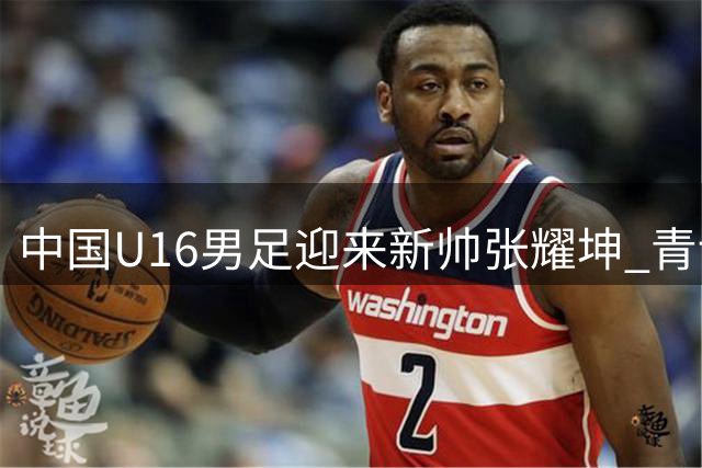中国U16男足迎来新帅张耀坤 青训战略再升级