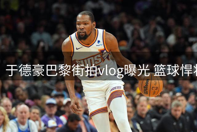 于德豪巴黎街拍vlog曝光 篮球悍将秒变文艺摄影师