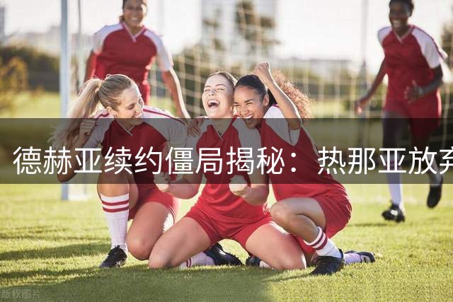 德赫亚续约僵局揭秘：热那亚放弃签约的背后原因