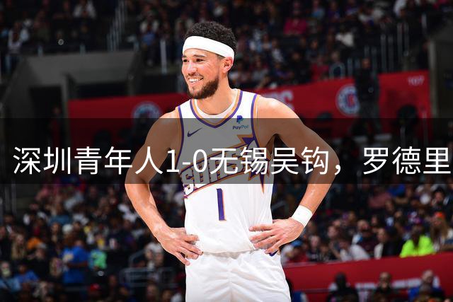 深圳青年人1-0无锡吴钩，罗德里格神仙球绝杀