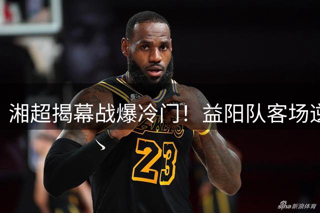 湘超揭幕战爆冷门！益阳队客场逆转岳阳队斩获首胜