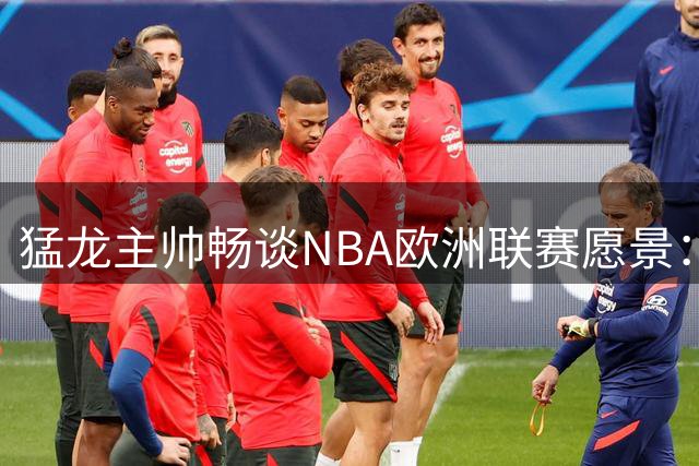 猛龙主帅畅谈NBA欧洲联赛愿景：携手欧冠篮将激活欧洲篮球潜力