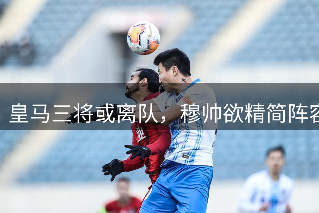 皇马三将或离队，穆帅欲精简阵容聚焦核心球员