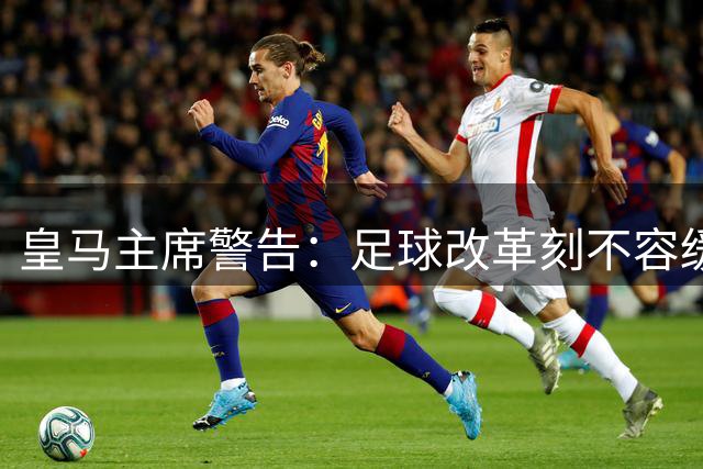 皇马主席警告：足球改革刻不容缓 2024年为时已晚