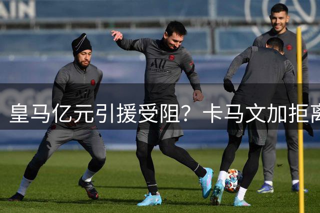 皇马亿元引援受阻？卡马文加拒离队引发穆帅危机