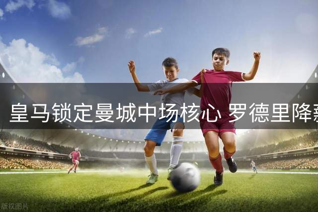 皇马锁定曼城中场核心 罗德里降薪加盟谈判进入关键阶段