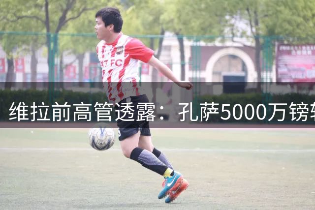 维拉前高管透露：孔萨5000万镑转会阿森纳或下周敲定
