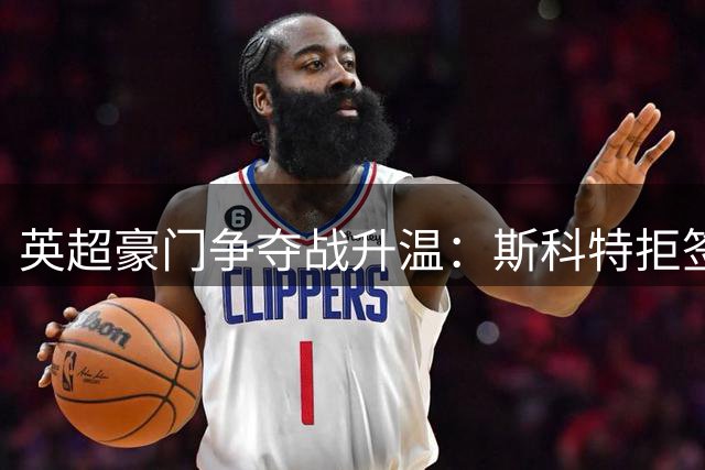 英超豪门争夺战升温：斯科特拒签新约引发转会风波