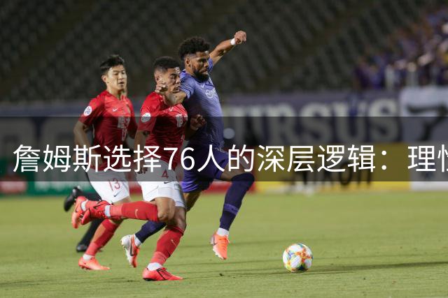 詹姆斯选择76人的深层逻辑：理性布局超越情感羁绊