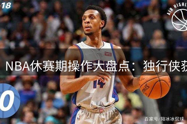 NBA休赛期操作大盘点：独行侠获评最佳引援 湖人勇士表现令人失望