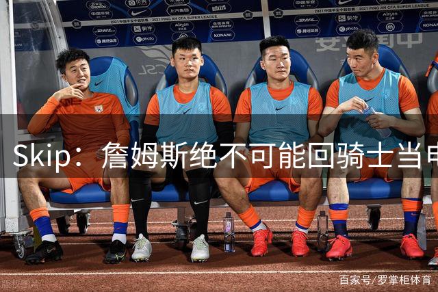 Skip：詹姆斯绝不可能回骑士当电灯泡 76人是他在东部的最佳选择